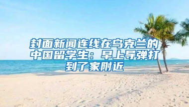 封面新闻连线在乌克兰的中国留学生：早上导弹打到了家附近