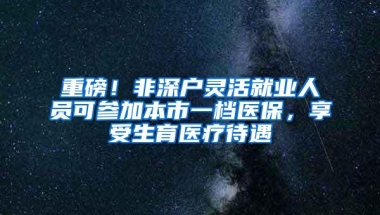 重磅！非深户灵活就业人员可参加本市一档医保，享受生育医疗待遇