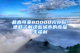 最高可拿80000元补贴！速戳了解这些城市的应届生福利