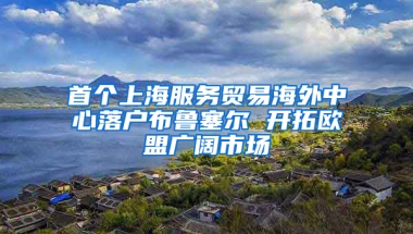 首个上海服务贸易海外中心落户布鲁塞尔 开拓欧盟广阔市场