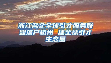 浙江名企全球引才服务联盟落户杭州 建全球引才生态圈