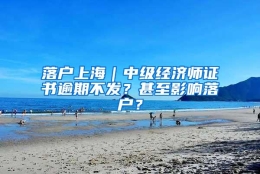 落户上海｜中级经济师证书逾期不发？甚至影响落户？