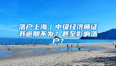 落户上海｜中级经济师证书逾期不发？甚至影响落户？