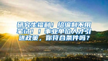 研究生福利！给编制不用笔试！！事业单位人才引进政策，你符合条件吗？