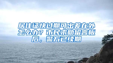 居住证快过期可出差在外怎么办？市民求助留言板后，警方已续期