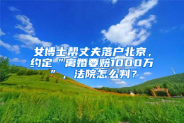 女博士帮丈夫落户北京，约定“离婚要赔1000万”，法院怎么判？