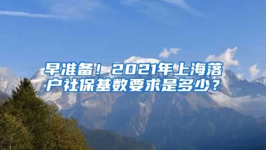 早准备！2021年上海落户社保基数要求是多少？