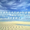 深圳市人才引进补贴政策2022：高层次人才补贴政策解读