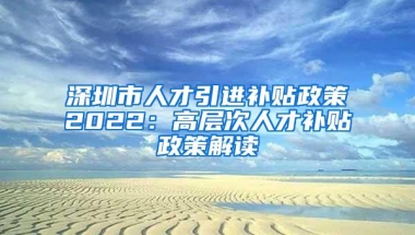 深圳市人才引进补贴政策2022：高层次人才补贴政策解读