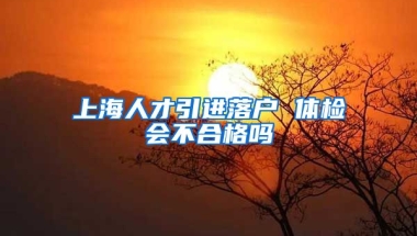 上海人才引进落户 体检会不合格吗