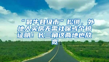 “最牛县级市”松绑，外地人买房无需社保或个税证明！长三角这两地也放宽