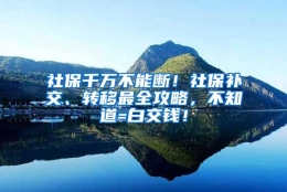 社保千万不能断！社保补交、转移最全攻略，不知道=白交钱！