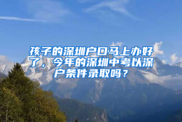 孩子的深圳户口马上办好了，今年的深圳中考以深户条件录取吗？