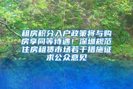 租房积分入户政策将与购房享同等待遇！深圳规范住房租赁市场若干措施征求公众意见