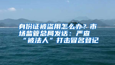 身份证被盗用怎么办？市场监管总局发话：严查“被法人”打击冒名登记