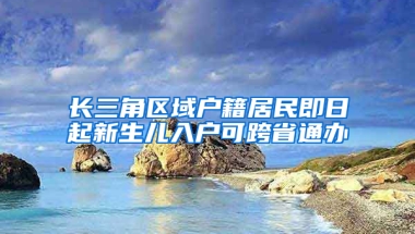 长三角区域户籍居民即日起新生儿入户可跨省通办