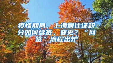 疫情期间，上海居住证积分如何续签、变更？“网签”流程出炉