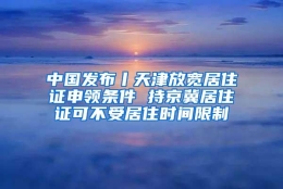 中国发布丨天津放宽居住证申领条件 持京冀居住证可不受居住时间限制