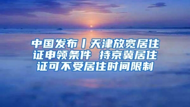 中国发布丨天津放宽居住证申领条件 持京冀居住证可不受居住时间限制