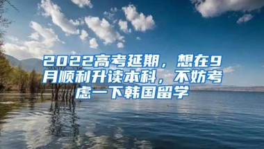 2022高考延期，想在9月顺利升读本科，不妨考虑一下韩国留学