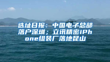 选址日报：中国电子总部落户深圳；立讯精密iPhone组装厂落地昆山