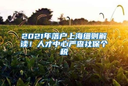 2021年落户上海细则解读！人才中心严查社保个税