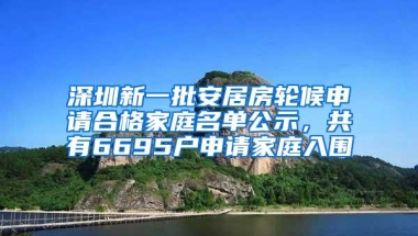 深圳新一批安居房轮候申请合格家庭名单公示，共有6695户申请家庭入围