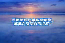 深圳集体户身份证到期，如何办理换身份证呢？