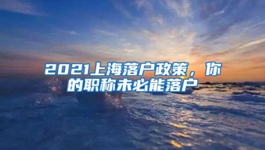 2021上海落户政策，你的职称未必能落户