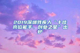 2019深圳残疾人“十佳岗位能手、创业之星”出炉