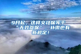 9月起，这样交社保等于“无效参保”，补缴也有新规定！