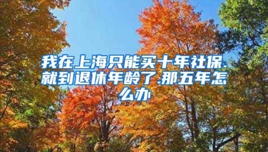 我在上海只能买十年社保.就到退休年龄了.那五年怎么办