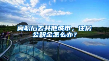 离职后去其他城市，住房公积金怎么办？