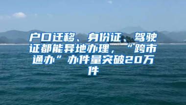 户口迁移、身份证、驾驶证都能异地办理，“跨市通办”办件量突破20万件