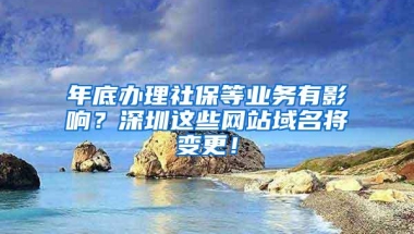 年底办理社保等业务有影响？深圳这些网站域名将变更！