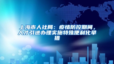 上海市人社局：疫情防控期间，人才引进办理实施特殊便利化举措