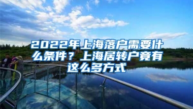 2022年上海落户需要什么条件？上海居转户竟有这么多方式