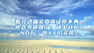 看完这篇文章保证你不再抱怨考研难了：硕士补贴N0万，可XX价买房