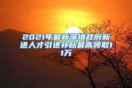 2021年最新深圳政府新进人才引进补贴最高领取11万