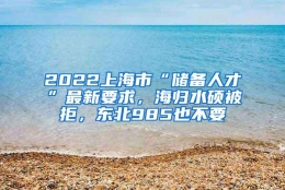 2022上海市“储备人才”最新要求，海归水硕被拒，东北985也不要