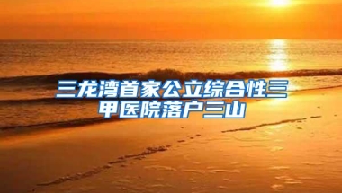 三龙湾首家公立综合性三甲医院落户三山