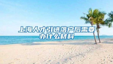 上海人才引进落户后需要办什么材料