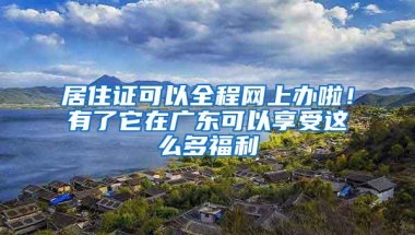 居住证可以全程网上办啦！有了它在广东可以享受这么多福利