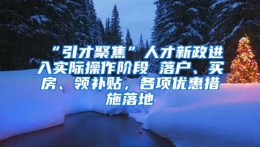 “引才聚焦”人才新政进入实际操作阶段 落户、买房、领补贴，各项优惠措施落地