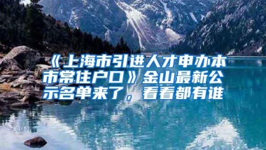 《上海市引进人才申办本市常住户口》金山最新公示名单来了，看看都有谁