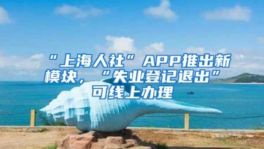 “上海人社”APP推出新模块，“失业登记退出”可线上办理