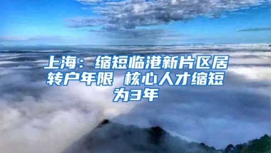 上海：缩短临港新片区居转户年限 核心人才缩短为3年