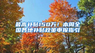 最高补贴150万！本周全国各地补贴政策申报指引