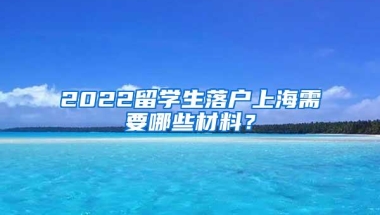 2022留学生落户上海需要哪些材料？