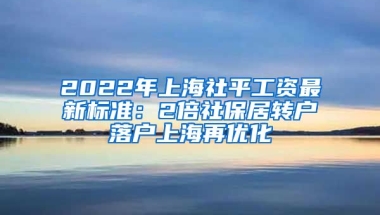 2022年上海社平工资最新标准：2倍社保居转户落户上海再优化